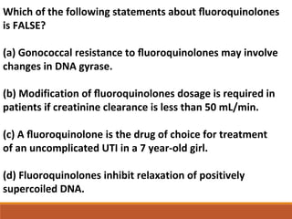 Which of the following statements about ﬂuoroquinolones
is FALSE?
(a) Gonococcal resistance to ﬂuoroquinolones may involve
changes in DNA gyrase.
(b) Modification of ﬂuoroquinolones dosage is required in
patients if creatinine clearance is less than 50 mL/min.
(c) A ﬂuoroquinolone is the drug of choice for treatment
of an uncomplicated UTI in a 7 year-old girl.
(d) Fluoroquinolones inhibit relaxation of positively
supercoiled DNA.
 