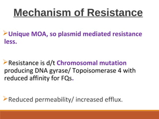 Mechanism of Resistance
Unique MOA, so plasmid mediated resistance
less.
Resistance is d/t Chromosomal mutation
producing DNA gyrase/ Topoisomerase 4 with
reduced affinity for FQs.
Reduced permeability/ increased efflux.
 