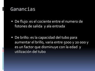 Ganancias
 De flujo: es el cociente entre el numero de
fotones de salida y ala entrada
 De brillo: es la capacidad del tubo para
aumentar el brillo, varia entre 5000 y 20 000 y
es un factor que disminuye con la edad y
utilización del tubo
 