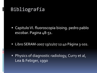 Bibliografía
 CapituloVI. fluoroscopia bioing. pedro pablo
escobar. Pagina 48-51.
 Libro SERAM-2007 13/11/07 12:40 Página 3-102.
 Physics of diagnostic radiology, Curry et al,
Lea & Febiger, 1990
 