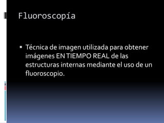 Fluoroscopía
 Técnica de imagen utilizada para obtener
imágenes ENTIEMPO REAL de las
estructuras internas mediante el uso de un
fluoroscopio.
 