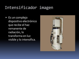 Intensificador imagen
 Es un complejo
dispositivo electrónico
que recibe el haz
remanente de
radiación, lo
transforma en luz
visible y lo intensifica.
 