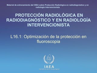 PROTECCIÓN RADIOLÓGICA EN RADIODIAGNÓSTICO Y EN RADIOLOGÍA INTERVENCIONISTA L16.1: Optimización de la protección en fluoroscopia Material de entrenamiento del OIEA sobre Protección Radiológica en radiodiagnóstico y en radiología intervencionista 