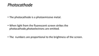 Photocathode
• The photocathode is a photoemissive metal.
• When light from the fluorescent screen strikes the
photocathode,photoelectrons are emitted.
• The numbers are proportional to the brightness of the screen.
 