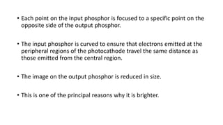 • Each point on the input phosphor is focused to a specific point on the
opposite side of the output phosphor.
• The input phosphor is curved to ensure that electrons emitted at the
peripheral regions of the photocathode travel the same distance as
those emitted from the central region.
• The image on the output phosphor is reduced in size.
• This is one of the principal reasons why it is brighter.
 