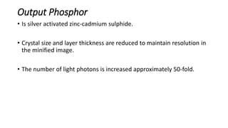 Output Phosphor
• Is silver activated zinc-cadmium sulphide.
• Crystal size and layer thickness are reduced to maintain resolution in
the minified image.
• The number of light photons is increased approximately 50-fold.
 