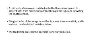 • A thin layer of aluminum is plated onto the fluorescent screen to
prevent light from moving retrograde through the tube and activating
the photocathode.
• The glass tube of the image intensifier is about 2 to 4 mm thick, and is
enclosed in a lead-lined metal container.
• The lead lining protects the operator from stray radiation.
 