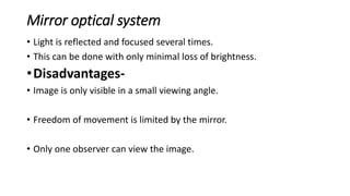 Mirror optical system
• Light is reflected and focused several times.
• This can be done with only minimal loss of brightness.
•Disadvantages-
• Image is only visible in a small viewing angle.
• Freedom of movement is limited by the mirror.
• Only one observer can view the image.
 
