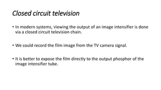 Closed circuit television
• In modern systems, Viewing the output of an image intensifier is done
via a closed circuit television chain.
• We could record the film image from the TV camera signal.
• It is better to expose the film directly to the output phosphor of the
image intensifier tube.
 