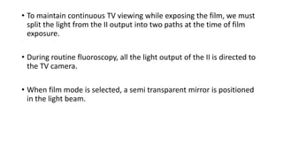 • To maintain continuous TV viewing while exposing the film, we must
split the light from the II output into two paths at the time of film
exposure.
• During routine fluoroscopy, all the light output of the II is directed to
the TV camera.
• When film mode is selected, a semi transparent mirror is positioned
in the light beam.
 