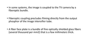 • In some systems, the image is coupled to the TV camera by a
fiberoptic bundle.
• Fiberoptic coupling precludes filming directly from the output
phosphor of the image intensifier tube.
• A fiber face plate is a bundle of fine optically shielded glass fibers
(several thousand per mm2) that is a few millimeters thick.
 