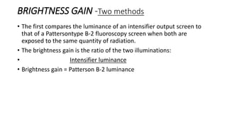 BRIGHTNESS GAIN -Two methods
• The first compares the luminance of an intensifier output screen to
that of a Pattersontype B-2 fluoroscopy screen when both are
exposed to the same quantity of radiation.
• The brightness gain is the ratio of the two illuminations:
• Intensifier luminance
• Brightness gain = Patterson B-2 luminance
 