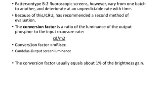 • Pattersontype B-2 fluoroscopic screens, however, vary from one batch
to another, and deteriorate at an unpredictable rate with time.
• Because of this,ICRU, has recommended a second method of
evaluation.
• The conversion factor is a ratio of the luminance of the output
phosphor to the input exposure rate:
cd/m2
• Convers1on factor =mRisec
• Candelas-Output screen luminance
• The conversion factor usually equals about 1% of the brightness gain.
 