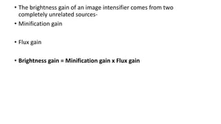 • The brightness gain of an image intensifier comes from two
completely unrelated sources-
• Minification gain
• Flux gain
• Brightness gain = Minification gain x Flux gain
 