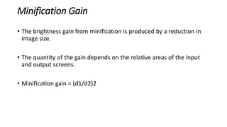 Minification Gain
• The brightness gain from minification is produced by a reduction in
image size.
• The quantity of the gain depends on the relative areas of the input
and output screens.
• Minification gain = (d1/d2)2
 
