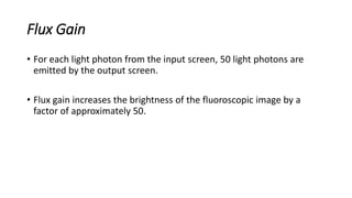 Flux Gain
• For each light photon from the input screen, 50 light photons are
emitted by the output screen.
• Flux gain increases the brightness of the fluoroscopic image by a
factor of approximately 50.
 