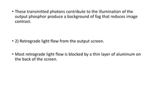 • These transmitted photons contribute to the illumination of the
output phosphor produce a background of fog that reduces image
contrast.
• 2) Retrograde light flow from the output screen.
• Most retrograde light flow is blocked by a thin layer of aluminum on
the back of the screen.
 