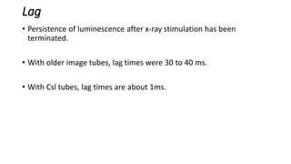 Lag
• Persistence of luminescence after x-ray stimulation has been
terminated.
• With older image tubes, lag times were 30 to 40 ms.
• With Csl tubes, lag times are about 1ms.
 