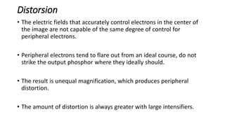 Distorsion
• The electric fields that accurately control electrons in the center of
the image are not capable of the same degree of control for
peripheral electrons.
• Peripheral electrons tend to flare out from an ideal course, do not
strike the output phosphor where they ideally should.
• The result is unequal magnification, which produces peripheral
distortion.
• The amount of distortion is always greater with large intensifiers.
 