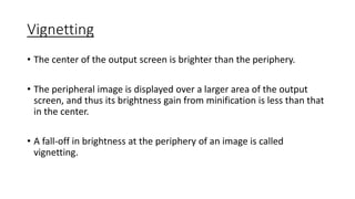 Vignetting
• The center of the output screen is brighter than the periphery.
• The peripheral image is displayed over a larger area of the output
screen, and thus its brightness gain from minification is less than that
in the center.
• A fall-off in brightness at the periphery of an image is called
vignetting.
 