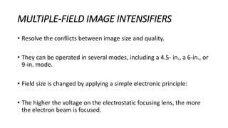 MULTIPLE-FIELD IMAGE INTENSIFIERS
• Resolve the conflicts between image size and quality.
• They can be operated in several modes, including a 4.5- in., a 6-in., or
9-in. mode.
• Field size is changed by applying a simple electronic principle:
• The higher the voltage on the electrostatic focusing lens, the more
the electron beam is focused.
 