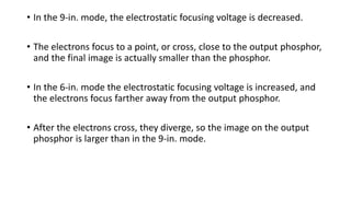 • In the 9-in. mode, the electrostatic focusing voltage is decreased.
• The electrons focus to a point, or cross, close to the output phosphor,
and the final image is actually smaller than the phosphor.
• In the 6-in. mode the electrostatic focusing voltage is increased, and
the electrons focus farther away from the output phosphor.
• After the electrons cross, they diverge, so the image on the output
phosphor is larger than in the 9-in. mode.
 