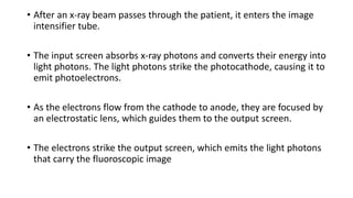 • After an x-ray beam passes through the patient, it enters the image
intensifier tube.
• The input screen absorbs x-ray photons and converts their energy into
light photons. The light photons strike the photocathode, causing it to
emit photoelectrons.
• As the electrons flow from the cathode to anode, they are focused by
an electrostatic lens, which guides them to the output screen.
• The electrons strike the output screen, which emits the light photons
that carry the fluoroscopic image
 