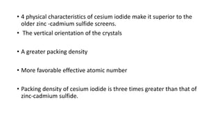 • 4 physical characteristics of cesium iodide make it superior to the
older zinc -cadmium sulfide screens.
• The vertical orientation of the crystals
• A greater packing density
• More favorable effective atomic number
• Packing density of cesium iodide is three times greater than that of
zinc-cadmium sulfide.
 