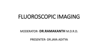 FLUOROSCOPIC IMAGING
MODERATOR- DR.RAMAKANTH M.D.R.D.
PRESENTER- DR.JAYA ADITYA
 