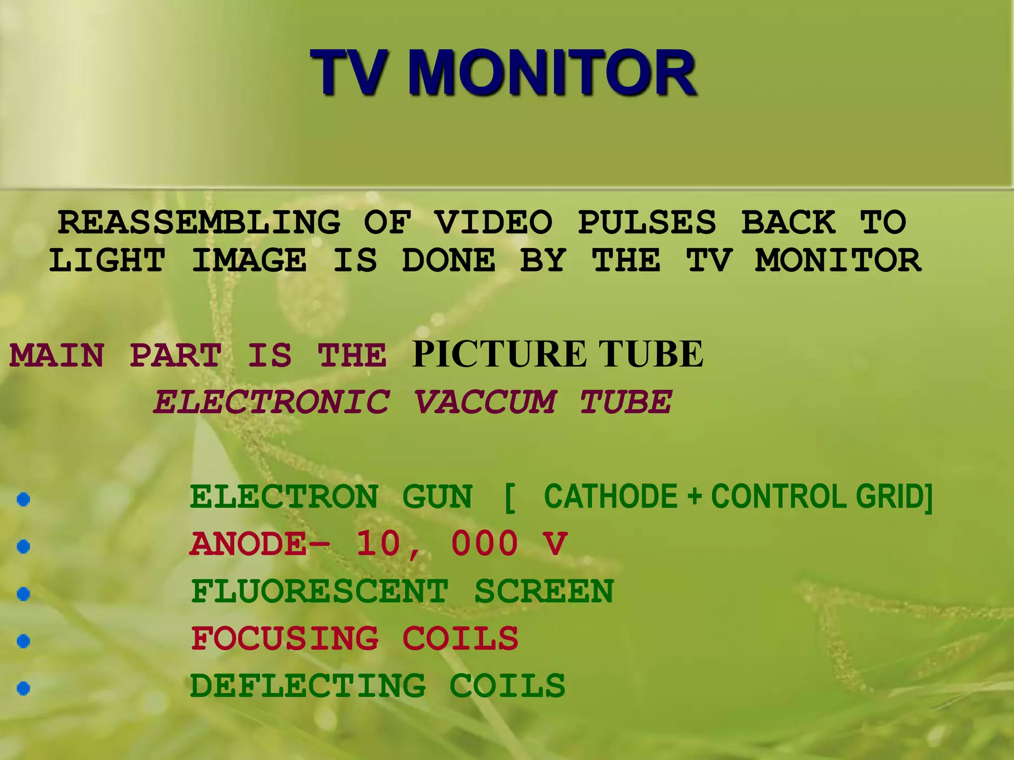 TV MONITOR
REASSEMBLING OF VIDEO PULSES BACK TO
LIGHT IMAGE IS DONE BY THE TV MONITOR
MAIN PART IS THE PICTURE TUBE
ELECTRONIC VACCUM TUBE
ELECTRON GUN [ CATHODE + CONTROL GRID]
ANODE– 10, 000 V
FLUORESCENT SCREEN
FOCUSING COILS
DEFLECTING COILS
 