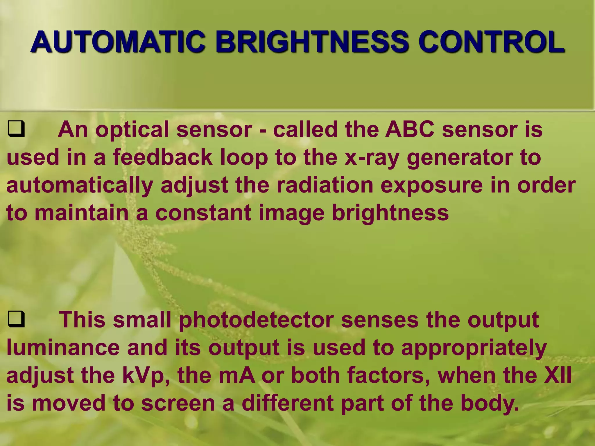 AUTOMATIC BRIGHTNESS CONTROL
 An optical sensor - called the ABC sensor is
used in a feedback loop to the x-ray generator to
automatically adjust the radiation exposure in order
to maintain a constant image brightness
 This small photodetector senses the output
luminance and its output is used to appropriately
adjust the kVp, the mA or both factors, when the XII
is moved to screen a different part of the body.
 