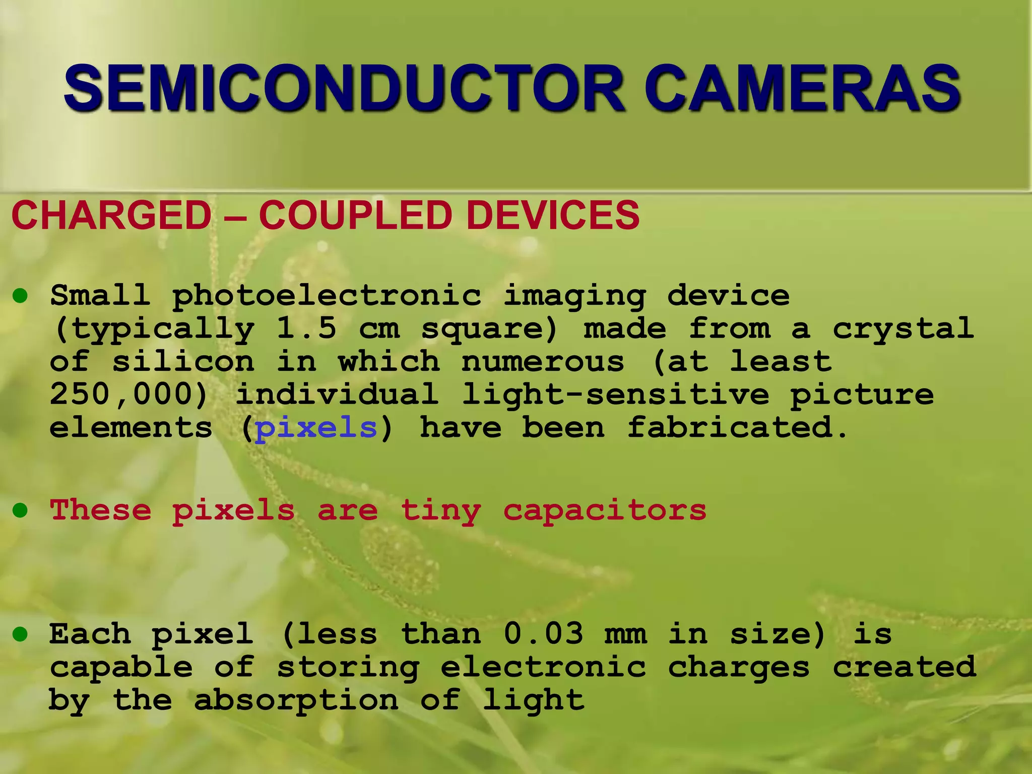 SEMICONDUCTOR CAMERAS
CHARGED – COUPLED DEVICES
 Small photoelectronic imaging device
(typically 1.5 cm square) made from a crystal
of silicon in which numerous (at least
250,000) individual light-sensitive picture
elements (pixels) have been fabricated.
 These pixels are tiny capacitors
 Each pixel (less than 0.03 mm in size) is
capable of storing electronic charges created
by the absorption of light
 