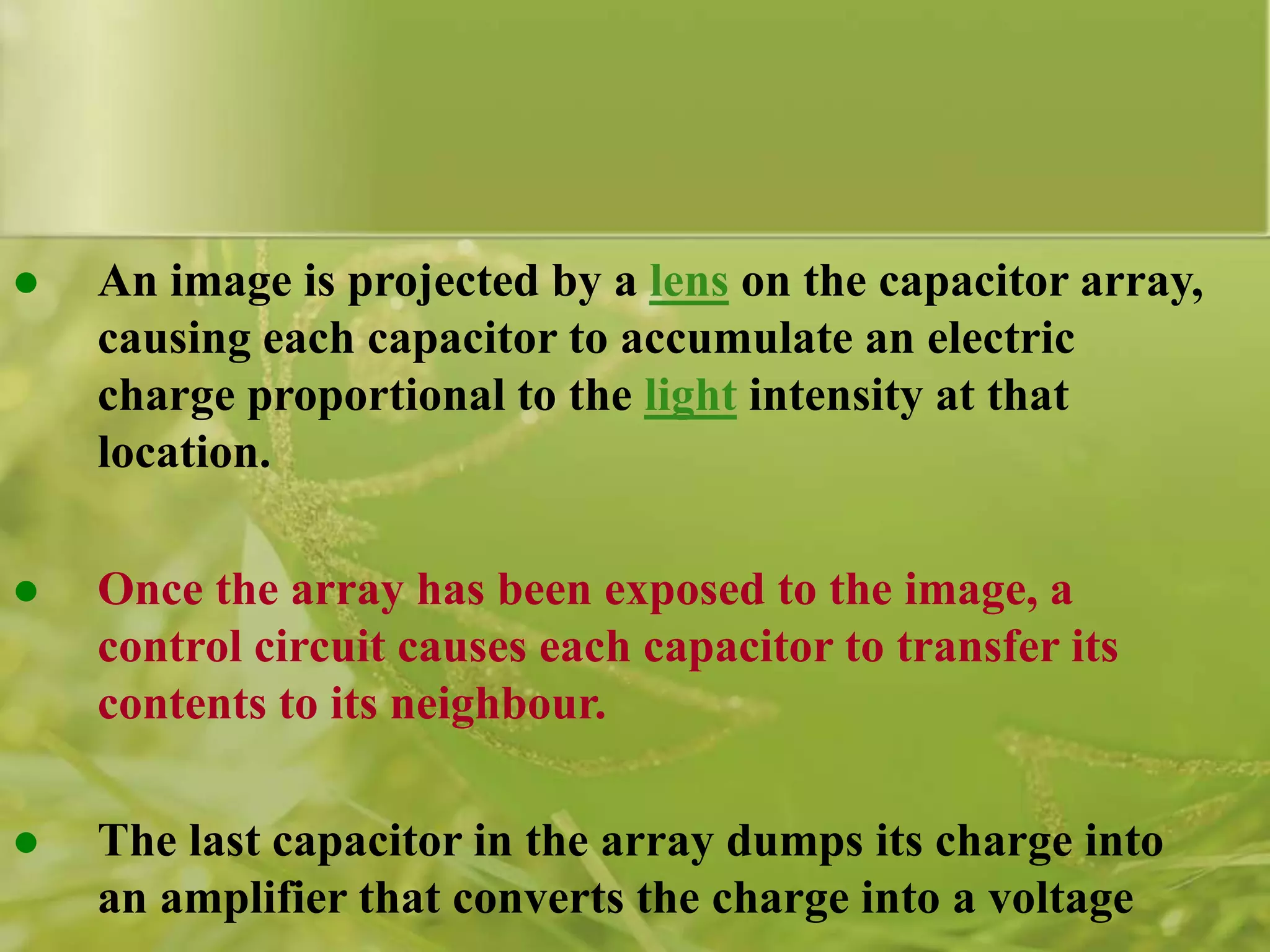  An image is projected by a lens on the capacitor array,
causing each capacitor to accumulate an electric
charge proportional to the light intensity at that
location.
 Once the array has been exposed to the image, a
control circuit causes each capacitor to transfer its
contents to its neighbour.
 The last capacitor in the array dumps its charge into
an amplifier that converts the charge into a voltage
 