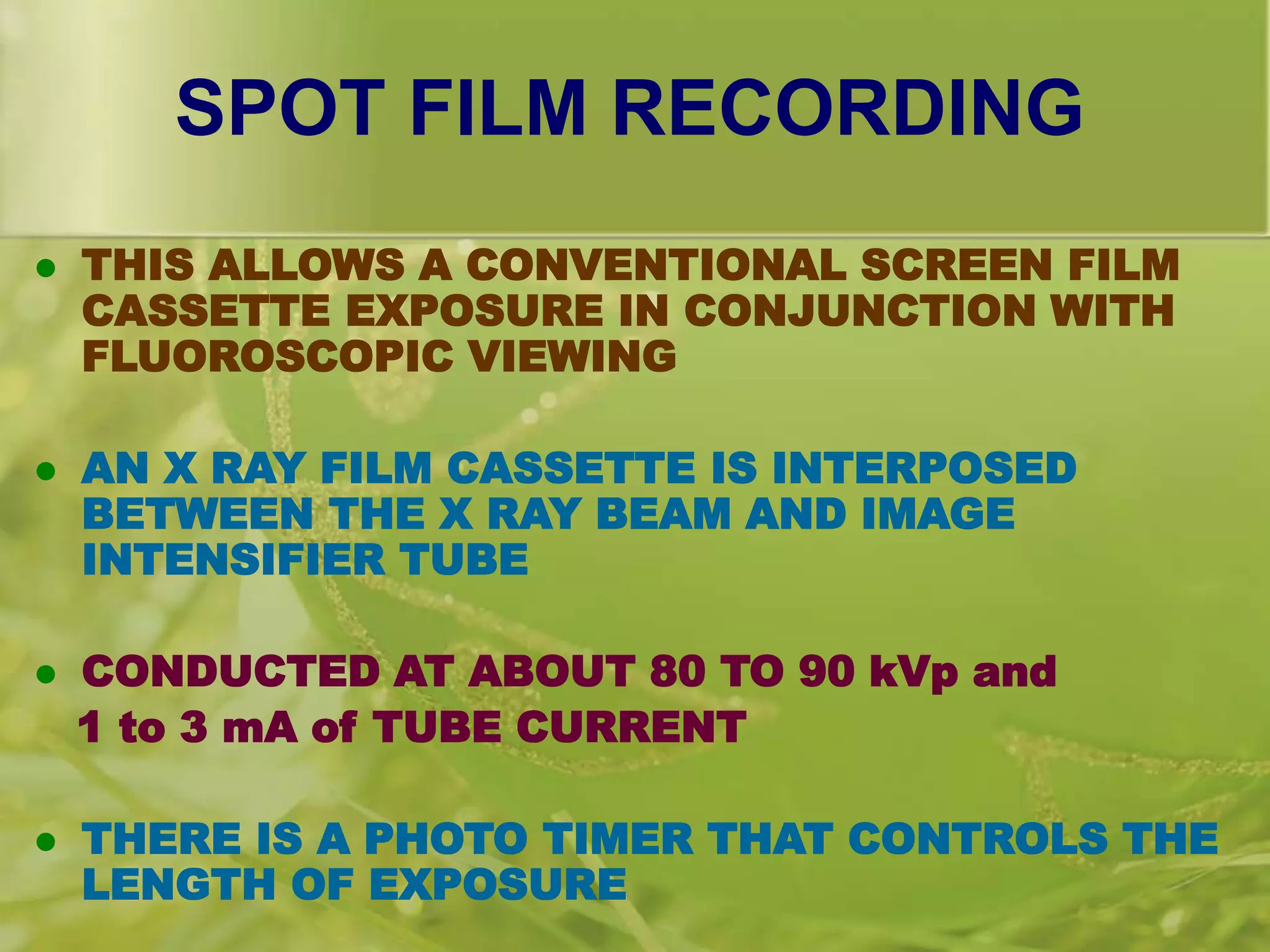 SPOT FILM RECORDING
 THIS ALLOWS A CONVENTIONAL SCREEN FILM
CASSETTE EXPOSURE IN CONJUNCTION WITH
FLUOROSCOPIC VIEWING
 AN X RAY FILM CASSETTE IS INTERPOSED
BETWEEN THE X RAY BEAM AND IMAGE
INTENSIFIER TUBE
 CONDUCTED AT ABOUT 80 TO 90 kVp and
1 to 3 mA of TUBE CURRENT
 THERE IS A PHOTO TIMER THAT CONTROLS THE
LENGTH OF EXPOSURE
 