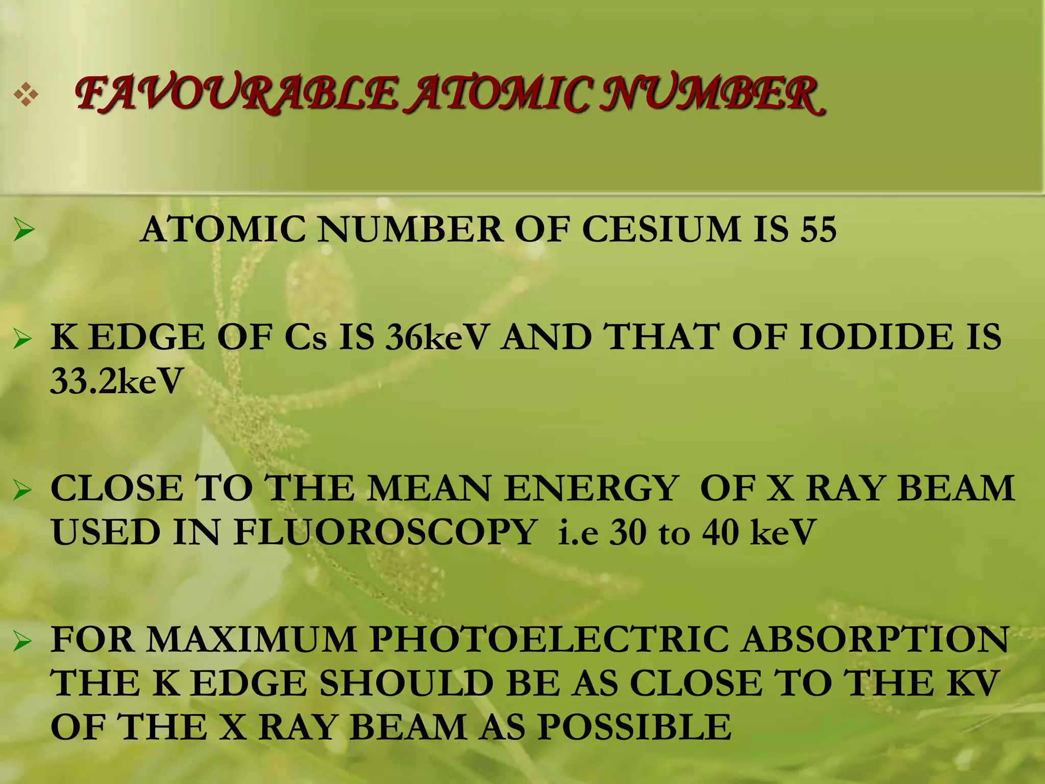  FAVOURABLE ATOMIC NUMBER
 ATOMIC NUMBER OF CESIUM IS 55
 K EDGE OF Cs IS 36keV AND THAT OF IODIDE IS
33.2keV
 CLOSE TO THE MEAN ENERGY OF X RAY BEAM
USED IN FLUOROSCOPY i.e 30 to 40 keV
 FOR MAXIMUM PHOTOELECTRIC ABSORPTION
THE K EDGE SHOULD BE AS CLOSE TO THE KV
OF THE X RAY BEAM AS POSSIBLE
 