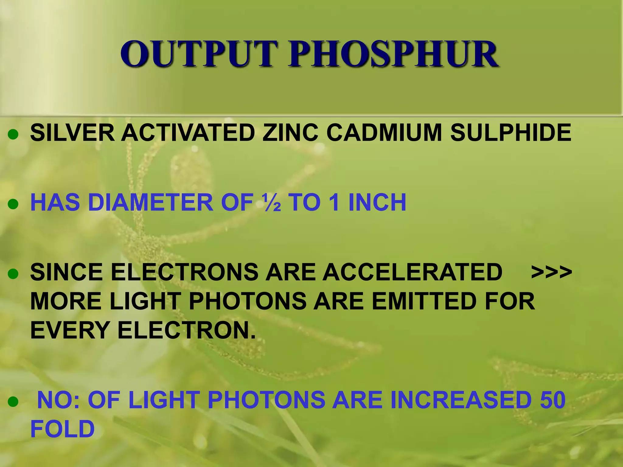OUTPUT PHOSPHUR
 SILVER ACTIVATED ZINC CADMIUM SULPHIDE
 HAS DIAMETER OF ½ TO 1 INCH
 SINCE ELECTRONS ARE ACCELERATED >>>
MORE LIGHT PHOTONS ARE EMITTED FOR
EVERY ELECTRON.
 NO: OF LIGHT PHOTONS ARE INCREASED 50
FOLD
 