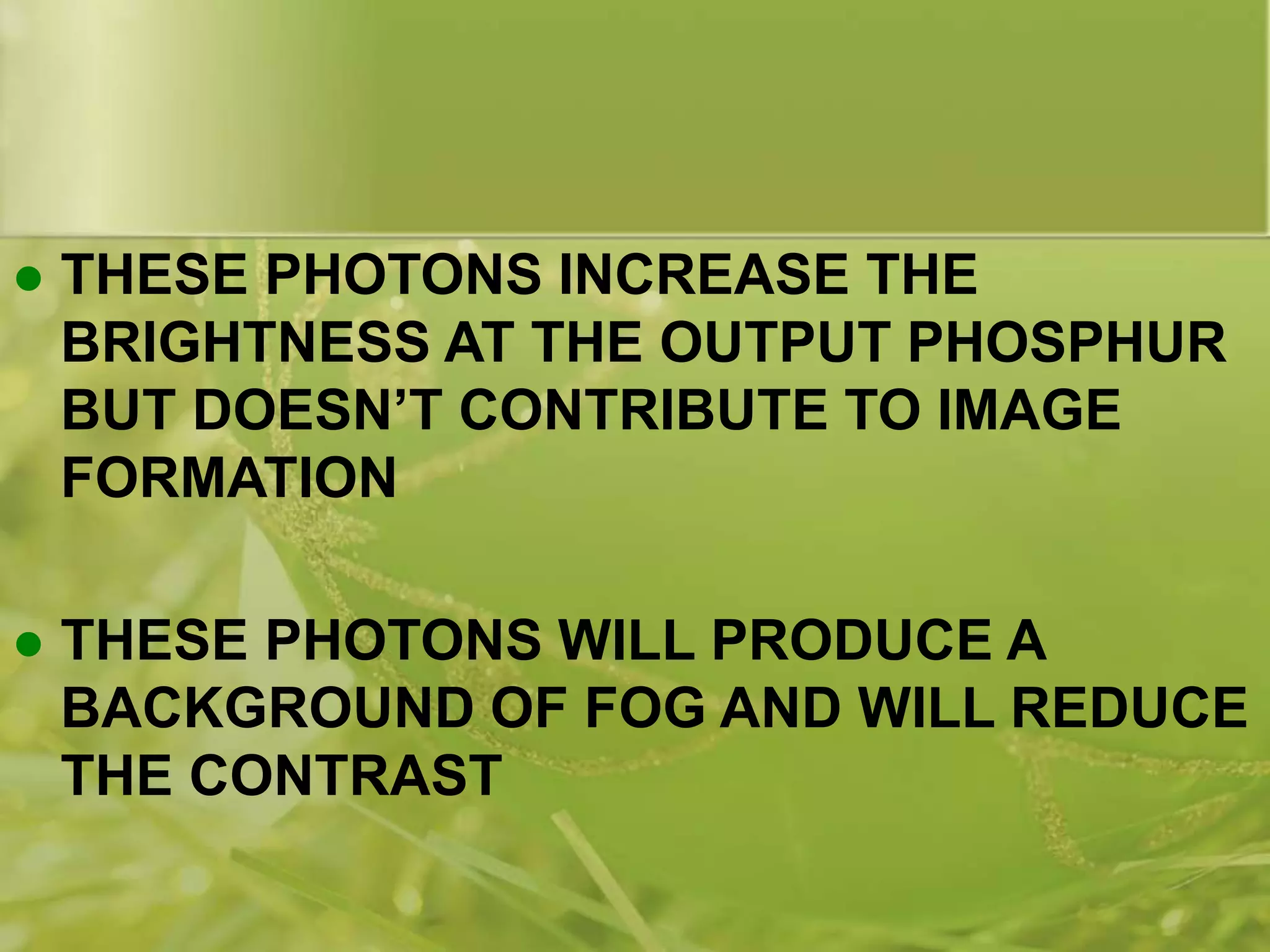  THESE PHOTONS INCREASE THE
BRIGHTNESS AT THE OUTPUT PHOSPHUR
BUT DOESN’T CONTRIBUTE TO IMAGE
FORMATION
 THESE PHOTONS WILL PRODUCE A
BACKGROUND OF FOG AND WILL REDUCE
THE CONTRAST
 