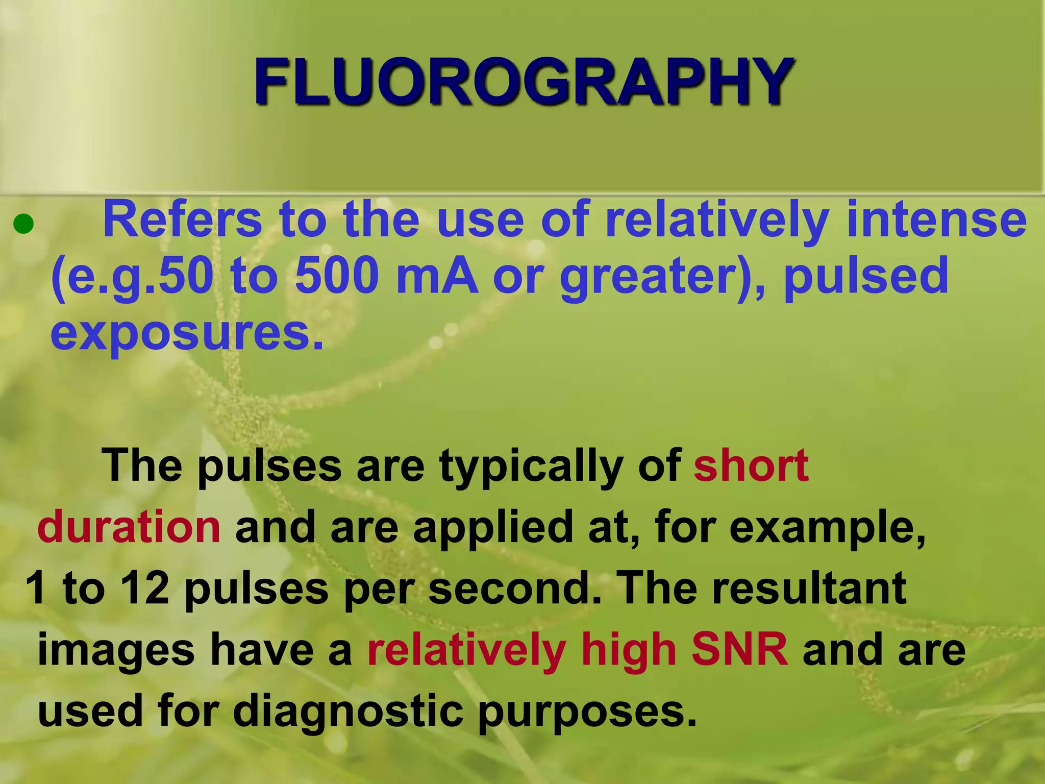 FLUOROGRAPHY
 Refers to the use of relatively intense
(e.g.50 to 500 mA or greater), pulsed
exposures.
The pulses are typically of short
duration and are applied at, for example,
1 to 12 pulses per second. The resultant
images have a relatively high SNR and are
used for diagnostic purposes.
 
