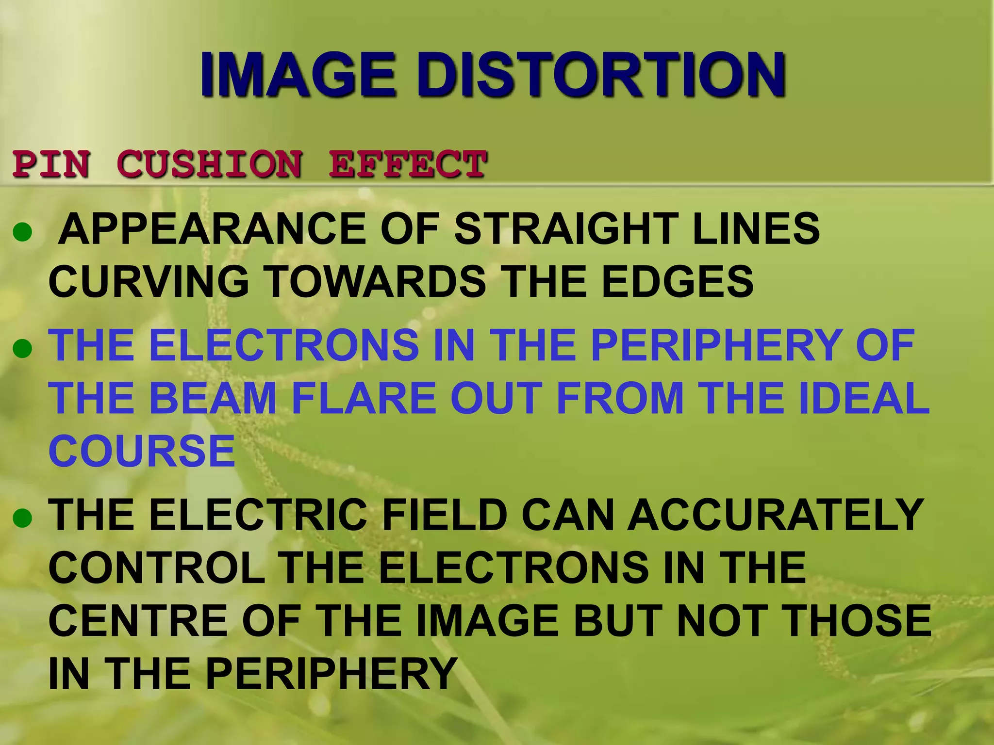 IMAGE DISTORTION
PIN CUSHION EFFECT
 APPEARANCE OF STRAIGHT LINES
CURVING TOWARDS THE EDGES
 THE ELECTRONS IN THE PERIPHERY OF
THE BEAM FLARE OUT FROM THE IDEAL
COURSE
 THE ELECTRIC FIELD CAN ACCURATELY
CONTROL THE ELECTRONS IN THE
CENTRE OF THE IMAGE BUT NOT THOSE
IN THE PERIPHERY
 