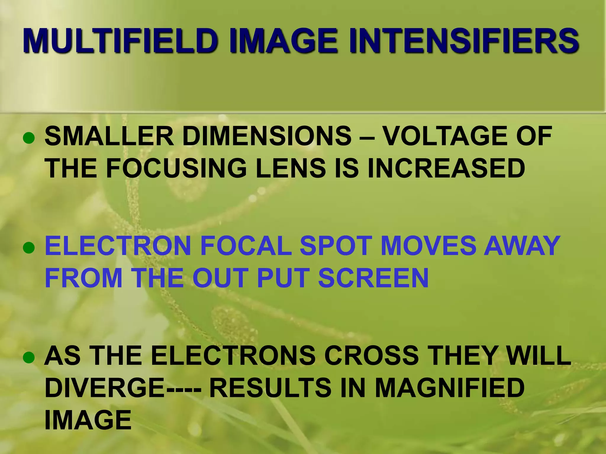 MULTIFIELD IMAGE INTENSIFIERS
 SMALLER DIMENSIONS – VOLTAGE OF
THE FOCUSING LENS IS INCREASED
 ELECTRON FOCAL SPOT MOVES AWAY
FROM THE OUT PUT SCREEN
 AS THE ELECTRONS CROSS THEY WILL
DIVERGE---- RESULTS IN MAGNIFIED
IMAGE
 