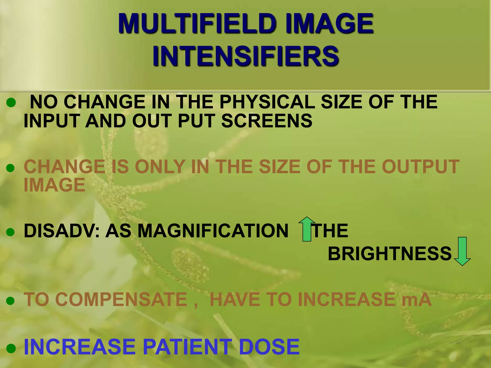 MULTIFIELD IMAGE
INTENSIFIERS
 NO CHANGE IN THE PHYSICAL SIZE OF THE
INPUT AND OUT PUT SCREENS
 CHANGE IS ONLY IN THE SIZE OF THE OUTPUT
IMAGE
 DISADV: AS MAGNIFICATION THE
BRIGHTNESS
 TO COMPENSATE , HAVE TO INCREASE mA
 INCREASE PATIENT DOSE
 