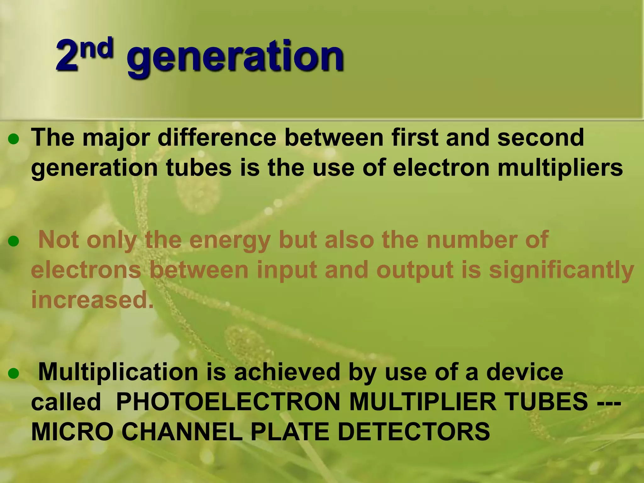 2nd generation
 The major difference between first and second
generation tubes is the use of electron multipliers
 Not only the energy but also the number of
electrons between input and output is significantly
increased.
 Multiplication is achieved by use of a device
called PHOTOELECTRON MULTIPLIER TUBES ---
MICRO CHANNEL PLATE DETECTORS
 