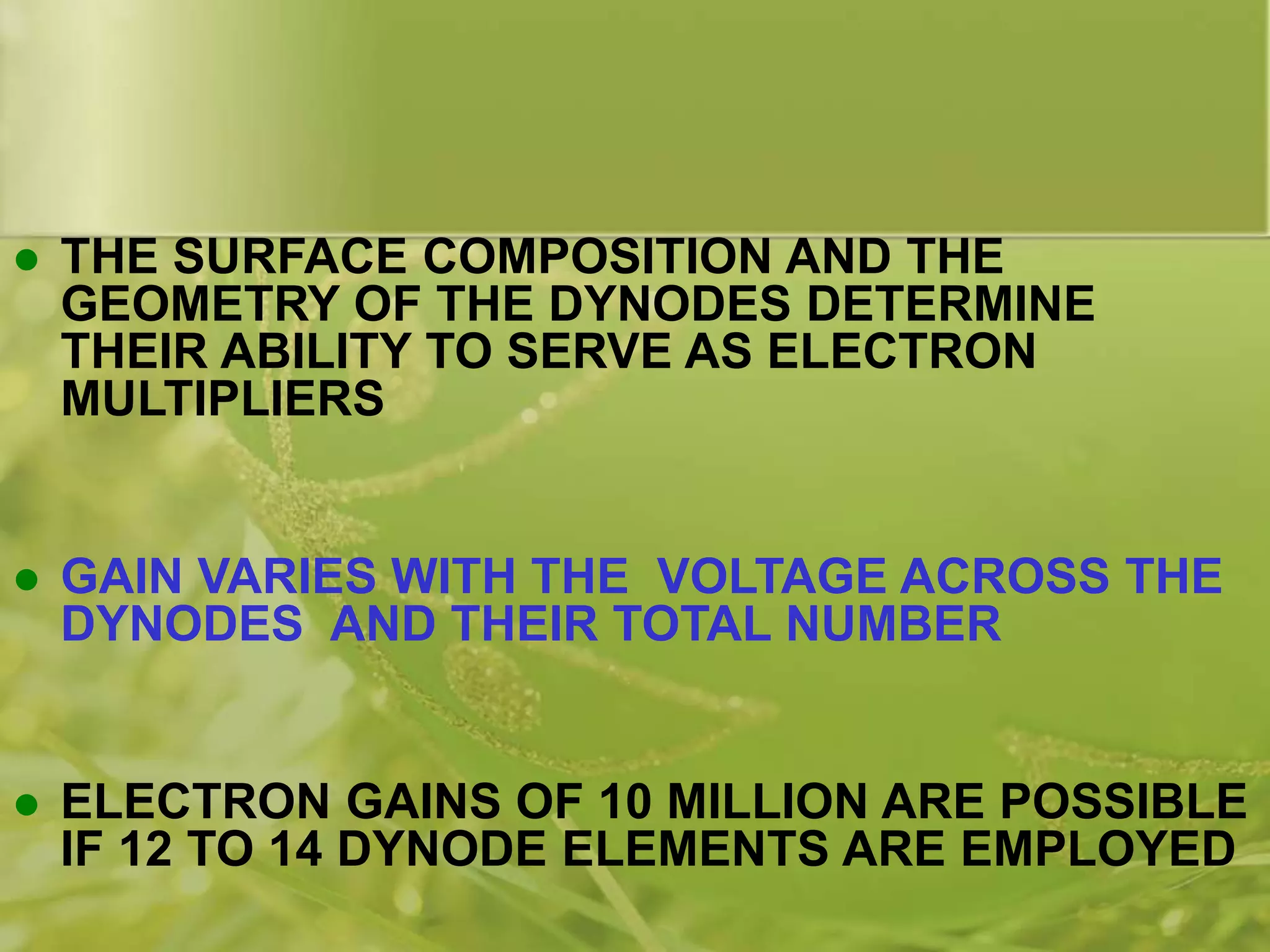  THE SURFACE COMPOSITION AND THE
GEOMETRY OF THE DYNODES DETERMINE
THEIR ABILITY TO SERVE AS ELECTRON
MULTIPLIERS
 GAIN VARIES WITH THE VOLTAGE ACROSS THE
DYNODES AND THEIR TOTAL NUMBER
 ELECTRON GAINS OF 10 MILLION ARE POSSIBLE
IF 12 TO 14 DYNODE ELEMENTS ARE EMPLOYED
 