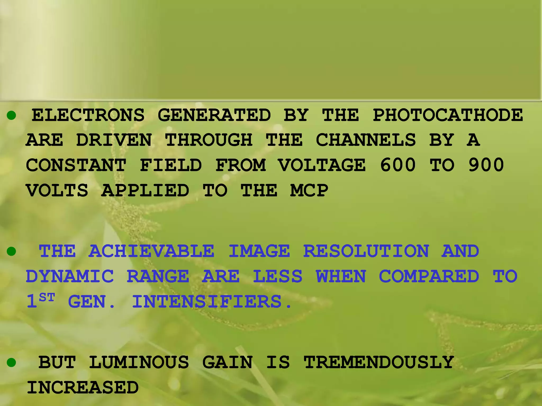  ELECTRONS GENERATED BY THE PHOTOCATHODE
ARE DRIVEN THROUGH THE CHANNELS BY A
CONSTANT FIELD FROM VOLTAGE 600 TO 900
VOLTS APPLIED TO THE MCP
 THE ACHIEVABLE IMAGE RESOLUTION AND
DYNAMIC RANGE ARE LESS WHEN COMPARED TO
1ST GEN. INTENSIFIERS.
 BUT LUMINOUS GAIN IS TREMENDOUSLY
INCREASED
 