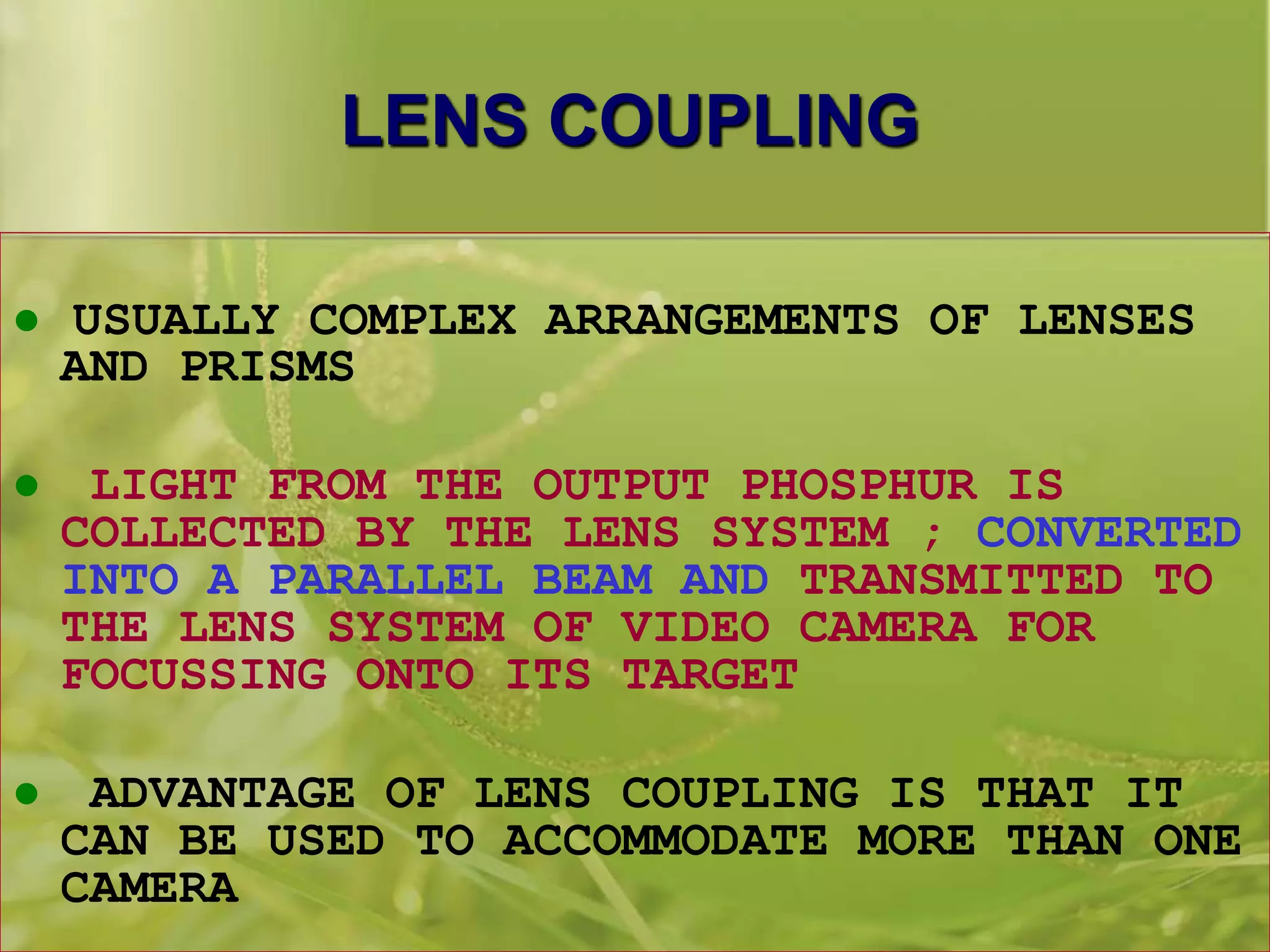 LENS COUPLING
 USUALLY COMPLEX ARRANGEMENTS OF LENSES
AND PRISMS
 LIGHT FROM THE OUTPUT PHOSPHUR IS
COLLECTED BY THE LENS SYSTEM ; CONVERTED
INTO A PARALLEL BEAM AND TRANSMITTED TO
THE LENS SYSTEM OF VIDEO CAMERA FOR
FOCUSSING ONTO ITS TARGET
 ADVANTAGE OF LENS COUPLING IS THAT IT
CAN BE USED TO ACCOMMODATE MORE THAN ONE
CAMERA
 