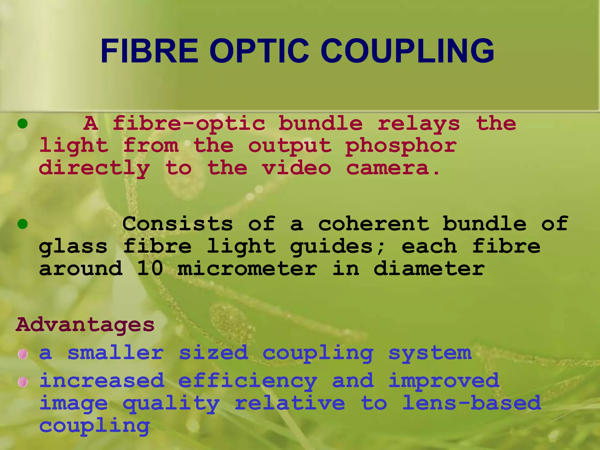 FIBRE OPTIC COUPLING
 A fibre-optic bundle relays the
light from the output phosphor
directly to the video camera.
 Consists of a coherent bundle of
glass fibre light guides; each fibre
around 10 micrometer in diameter
Advantages
a smaller sized coupling system
increased efficiency and improved
image quality relative to lens-based
coupling
 