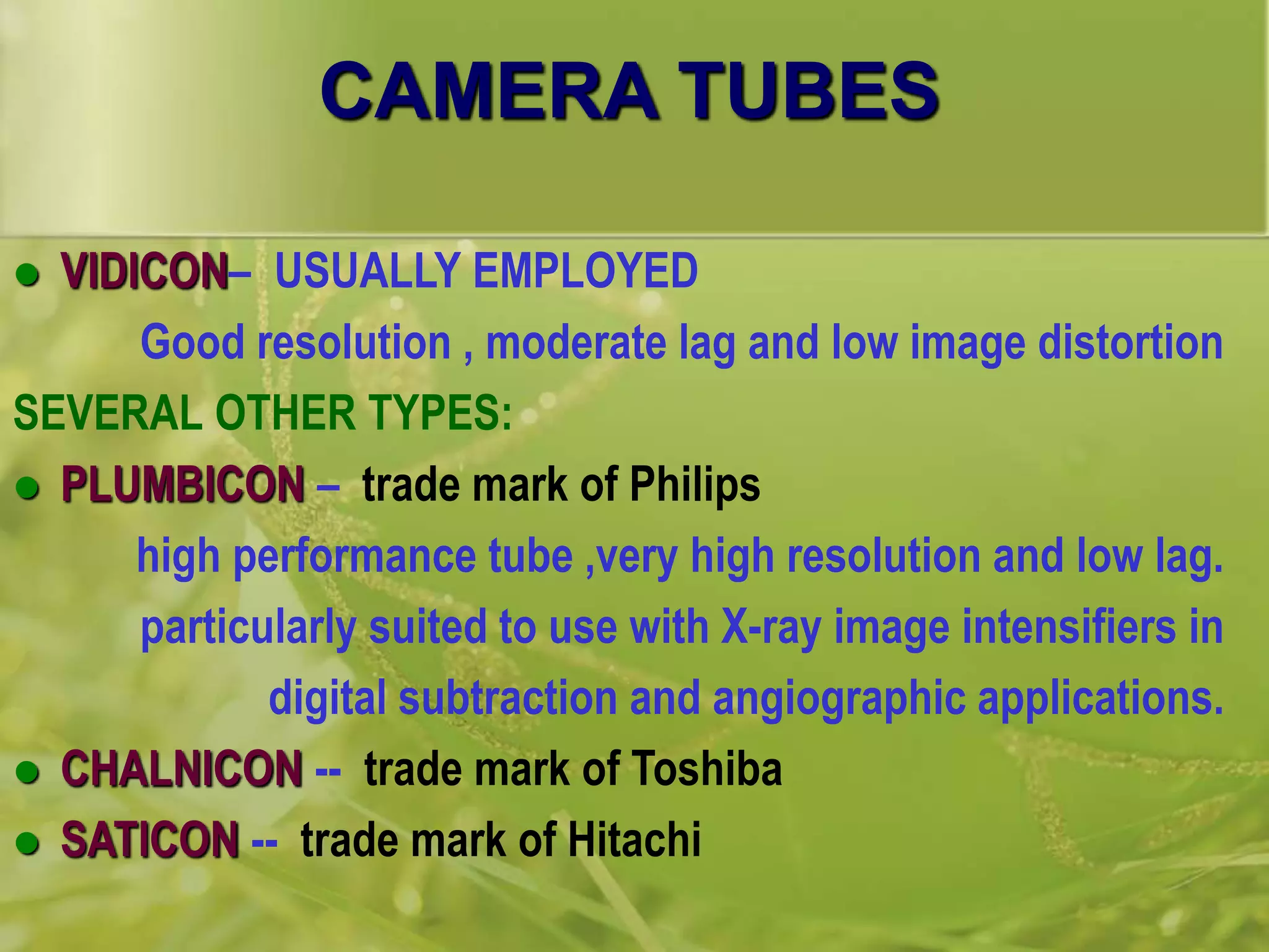 CAMERA TUBES
 VIDICON– USUALLY EMPLOYED
Good resolution , moderate lag and low image distortion
SEVERAL OTHER TYPES:
 PLUMBICON – trade mark of Philips
high performance tube ,very high resolution and low lag.
particularly suited to use with X-ray image intensifiers in
digital subtraction and angiographic applications.
 CHALNICON -- trade mark of Toshiba
 SATICON -- trade mark of Hitachi
 