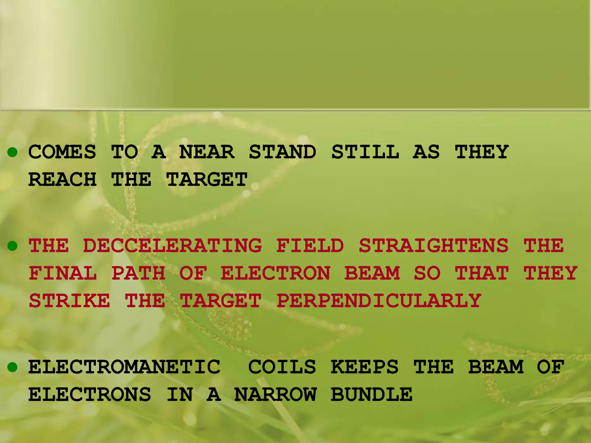  COMES TO A NEAR STAND STILL AS THEY
REACH THE TARGET
 THE DECCELERATING FIELD STRAIGHTENS THE
FINAL PATH OF ELECTRON BEAM SO THAT THEY
STRIKE THE TARGET PERPENDICULARLY
 ELECTROMANETIC COILS KEEPS THE BEAM OF
ELECTRONS IN A NARROW BUNDLE
 