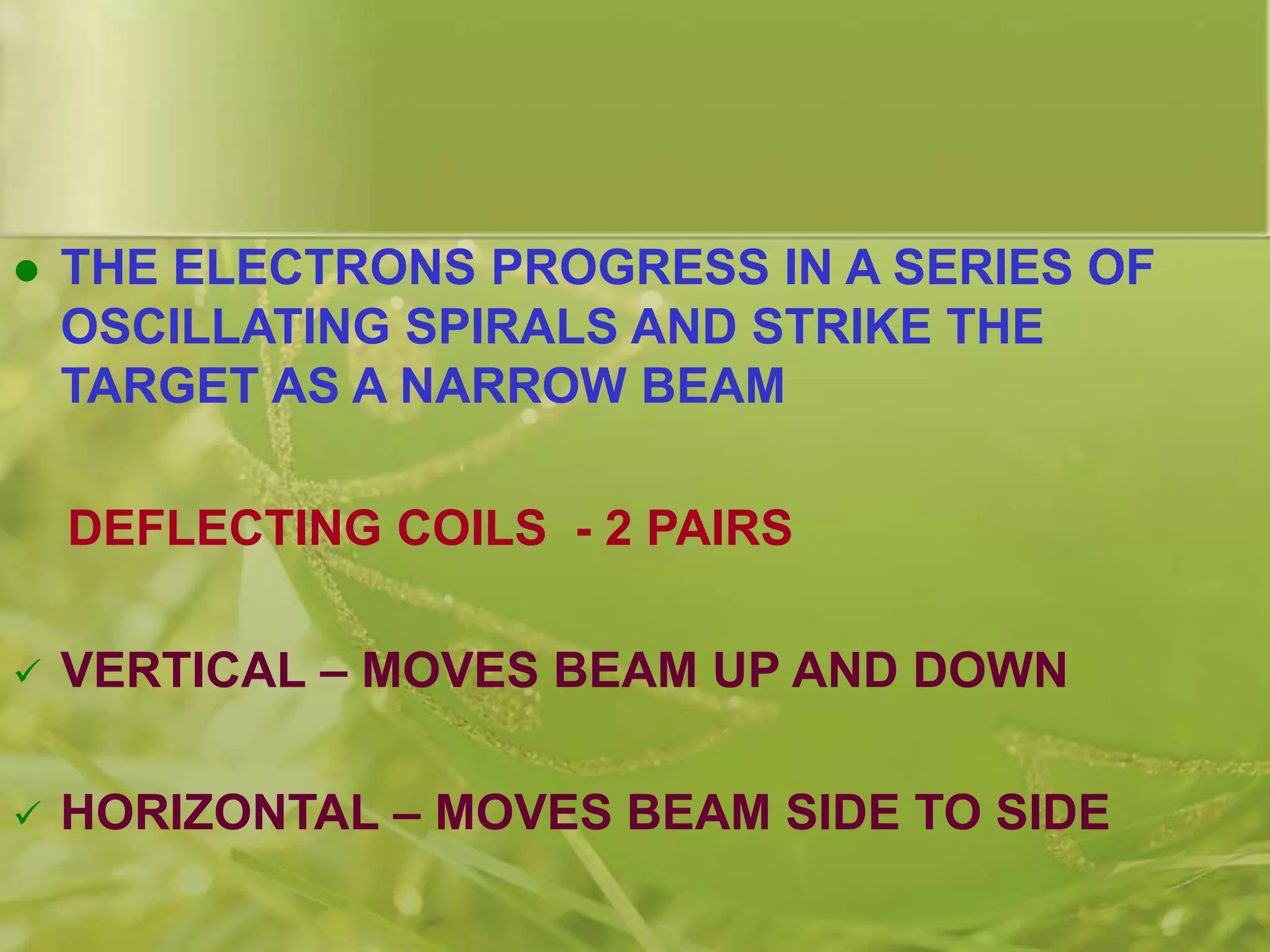  THE ELECTRONS PROGRESS IN A SERIES OF
OSCILLATING SPIRALS AND STRIKE THE
TARGET AS A NARROW BEAM
DEFLECTING COILS - 2 PAIRS
 VERTICAL – MOVES BEAM UP AND DOWN
 HORIZONTAL – MOVES BEAM SIDE TO SIDE
 