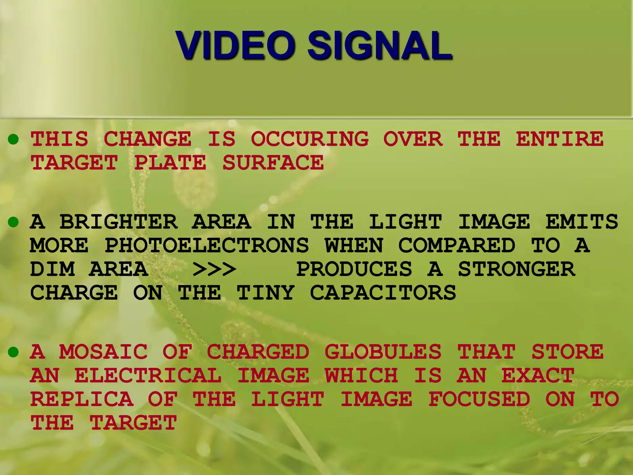 VIDEO SIGNAL
 THIS CHANGE IS OCCURING OVER THE ENTIRE
TARGET PLATE SURFACE
 A BRIGHTER AREA IN THE LIGHT IMAGE EMITS
MORE PHOTOELECTRONS WHEN COMPARED TO A
DIM AREA >>> PRODUCES A STRONGER
CHARGE ON THE TINY CAPACITORS
 A MOSAIC OF CHARGED GLOBULES THAT STORE
AN ELECTRICAL IMAGE WHICH IS AN EXACT
REPLICA OF THE LIGHT IMAGE FOCUSED ON TO
THE TARGET
 